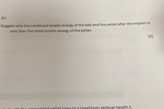 Suggest why the combined kinetic energy of the ball and the pellet after the impact is 
less than the initial kinetic energy of the pellet. 
[2] 
dded nellet rises to a maximum vertical height h