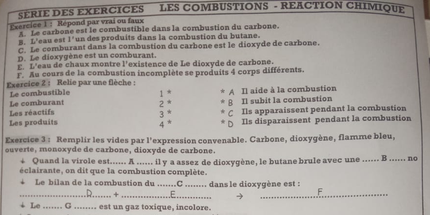 SÉRIE DES EXERCICES LES COMBUSTIONS - REACTION CHIMIQUE 
Exercice 1 : Répond par vrai ou faux 
LLe carbone est le combustible dans la combustion du carbone. 
B. L' eau est 1' un des produits dans la combustion du butane. 
C. Le comburant dans la combustion du carbone est le dioxyde de carbone. 
D. Le dioxygène est un comburant. 
E. L'eau de chaux montre 1' existence de Le dioxyde de carbone. 
F. Au cours de la combustion incomplète se produits 4 corps différents. 
Exercice 2 : Relie par une flèche : 
Le combustible 1 * A Il aide à la combustion 
Le comburant 2 * 
β Il subit la combustion 
Les réactifs 3 * Cí Ils apparaissent pendant la combustion 
Les produits 4 * Ils disparaissent pendant la combustion 
Exercice 3 : Remplir les vides par l’expression convenable. Carbone, dioxygène, flamme bleu, 
ouverte, monoxyde de carbone, dioxyde de carbone. 
Quand la virole est...... A ...... il y a assez de dioxygène, le butane brule avec une_ B _no 
éclairante, on dit que la combustion complète. 
Le bilan de la combustion du _C_ dans le dioxygène est : 
__+ 
_E 
_F 
Le_ G _est un gaz toxique, incolore.