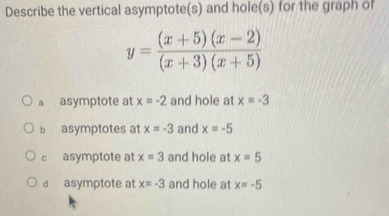 Describe the vertical asymptote(s) and hole(s) for the graph of
y= ((x+5)(x-2))/(x+3)(x+5) 
a asymptote at x=-2 and hole at x=-3
b asymptotes at x=-3 and x=-5
c asymptote at x=3 and hole at x=5
d asymptote at x=-3 and hole at x=-5