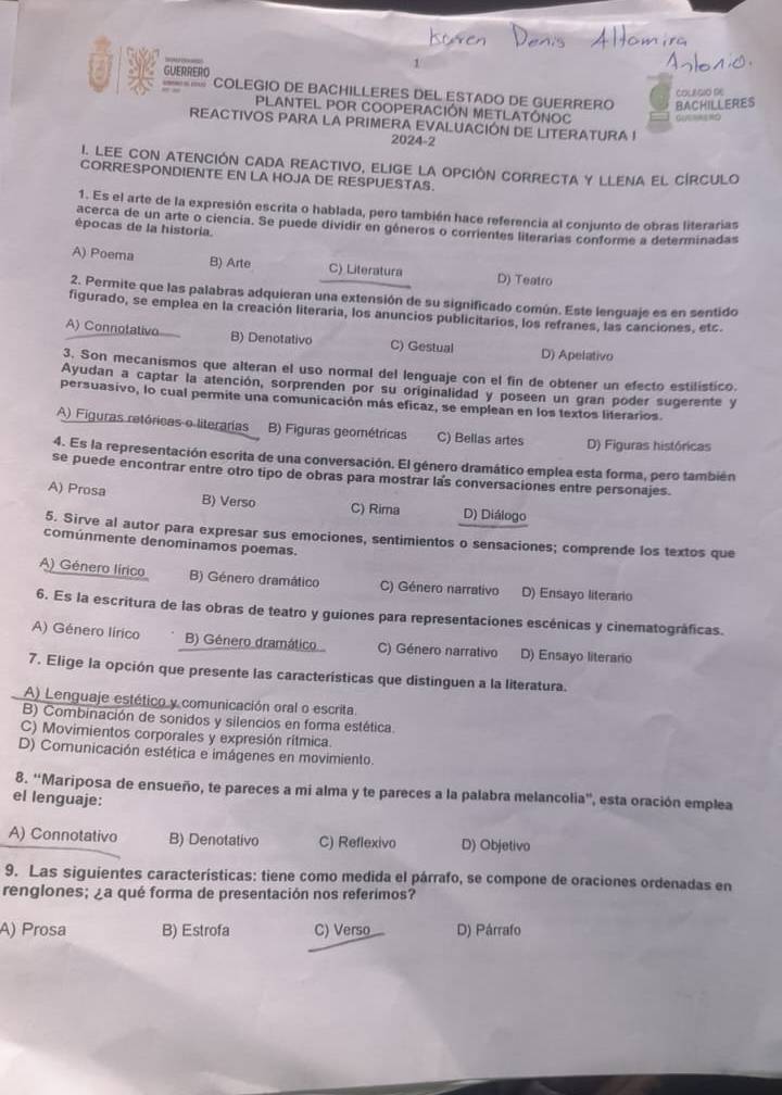 GUERRERO
__ COLEGIO DE BACHILLERES DEL ESTADO DE GUERRERO BACHILLERES
COLAGIO DE
PLANTEL POR COOPERACIÓN METLATÓNOC
EACTIVOS PARA LA PRIMERA EVALUACIÓN DE LITERATURA !
2024-2
I. LEE CON ATENCIÓN CADA REACTIVO, ELIGE LA OPCIÓN CORRECTA Y LLENA El CIRCULO
CORRESPONDIENTE EN LA HOJA DE RESPUESTAS.
1. Es el arte de la expresión escrita o hablada, pero también hace referencia al conjunto de obras literarias
acerca de un arte o ciencia. Se puede divídir en géneros o corrientes literarias conforme a determinadas
épocas de la historia
A) Poema B) Arte C) Literatura D) Teatro
2. Permite que las palabras adquieran una extensión de su significado común. Este lenguaje es en sentido
figurado, se emplea en la creación literaria, los anuncios publicitarios, los refranes, las canciones, etc.
A) Connotativo B) Denotativo C) Gestual D) Apelativo
3. Son mecanismos que alteran el uso normal del lenguaje con el fin de obtener un efecto estilístico.
Ayudan a captar la atención, sorprenden por su originalidad y poseen un gran poder sugerente y
persuasivo, lo cual permite una comunicación más eficaz, se emplean en los textos literarios.
A) Figuras retóricas o literarias B) Figuras geométricas C) Bellas artes D) Figuras históricas
4. Es la representación escrita de una conversación. El género dramático emplea esta forma, pero también
se puede encontrar entre otro tipo de obras para mostrar las conversaciones entre personajes.
A) Prosa B) Verso C) Rima D) Diálogo
5. Sirve al autor para expresar sus emociones, sentimientos o sensaciones; comprende los textos que
comúnmente denominamos poemas.
A) Género lírico B) Género dramático C) Género narrativo D) Ensayo literario
6. Es la escritura de las obras de teatro y guiones para representaciones escénicas y cinematográficas.
A) Género lírico B) Género dramático C) Género narrativo D) Ensayo literaro
7. Elige la opción que presente las caracteristicas que distinguen a la literatura.
A) Lenguaje estético y comunicación oral o escrita
B) Combinación de sonidos y silencios en forma estética
C) Movimientos corporales y expresión rítmica.
D) Comunicación estética e imágenes en movimiento.
8. “Mariposa de ensueño, te pareces a mi alma y te pareces a la palabra melancolia”, esta oración emplea
el lenguaje:
A) Connotativo B) Denotativo C) Reflexivo D) Objetivo
9. Las siguientes características: tiene como medida el párrafo, se compone de oraciones ordenadas en
renglones; ¿a qué forma de presentación nos referimos?
A) Prosa B) Estrofa C) Verso D) Párrafo