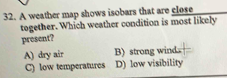 A weather map shows isobars that are close
together. Which weather condition is most likely
present?
A) dry air B) strong wind
C) low temperatures D) low visibility