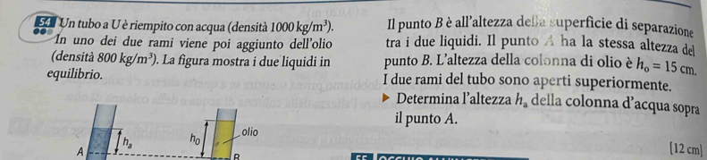 SU Un tubo a U è riempito con acqua (densità 1000kg/m^3). Il punto B è all’altezza della superficie di separazione 
In uno dei due rami viene poi aggiunto dell'olio tra i due liquidi. Il punto A ha la stessa altezza de 
(densità 800kg/m^3). La figura mostra i due liquidi in punto B. L'altezza della colonna di olio è h_o=15cm. 
equilibrio. I due rami del tubo sono aperti superiormente. 
Determina l’altezza h_a della colonna d’acqua sopra 
il punto A.
h_a ho . olio 
A 
R
[12 cm]