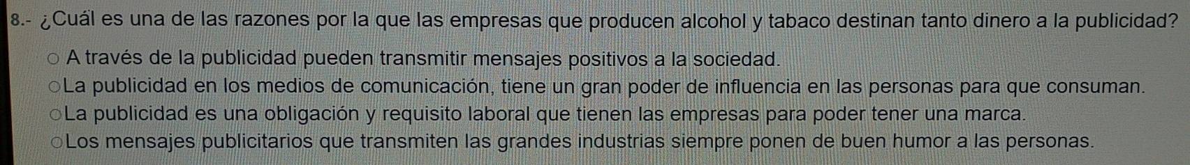 8.- ¿Cuál es una de las razones por la que las empresas que producen alcohol y tabaco destinan tanto dinero a la publicidad?
A través de la publicidad pueden transmitir mensajes positivos a la sociedad.
OLa publicidad en los medios de comunicación, tiene un gran poder de influencia en las personas para que consuman.
La publicidad es una obligación y requisito laboral que tienen las empresas para poder tener una marca.
○Los mensajes publicitarios que transmiten las grandes industrias siempre ponen de buen humor a las personas.