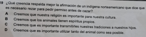 Qué creencia respalda mejor la afirmación de un indígena norteamericano que dice que
es necesario rezar para pedir permiso antes de cazar?
A Creemos que nuestra religión es importante para nuestra cultura.
B Creemos que los animales tienen espíritus propios.
C Creemos que es importante transmitirles nuestras tradiciones a nuestros hijos.
D Creemos que es importante utilizar tanto del animal como sea posible.