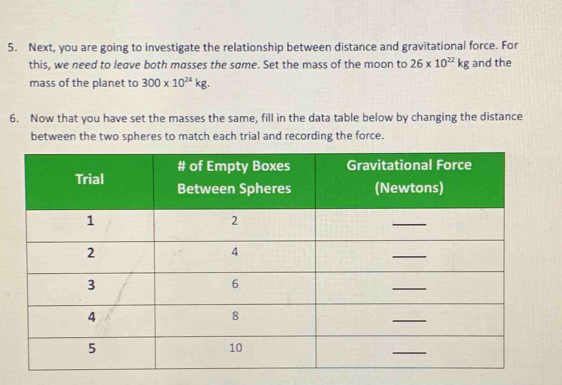 Next, you are going to investigate the relationship between distance and gravitational force. For 
this, we need to leave both masses the same. Set the mass of the moon to 26* 10^(22)kg and the 
mass of the planet to 300* 10^(24)kg. 
6. Now that you have set the masses the same, fill in the data table below by changing the distance 
between the two spheres to match each trial and recording the force.