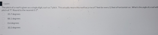 The pitch of a roof is given as a single digit, such as 7 pitch. This actually mears this roof has a rise of 7 feet for every 12 feet of horizontal run. What is the angle of a roof with
pitch of 7? Round to the nearest 0.1^0.
35.7 degrees
98.1 degrees
0.6 degrees
30.3 degrees