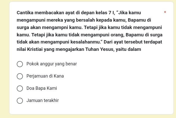 Cantika membacakan ayat di depan kelas 7 I, “Jika kamu *
mengampuni mereka yang bersalah kepada kamu, Bapamu di
surga akan mengampni kamu. Tetapi jika kamu tidak mengampuni
kamu. Tetapi jika kamu tidak mengampuni orang, Bapamu di surga
tidak akan mengampuni kesalahanmu.” Dari ayat tersebut terdapat
nilai Kristiai yang mengajarkan Tuhan Yesus, yaitu dalam
Pokok anggur yang benar
Perjamuan di Kana
Doa Bapa Kami
Jamuan terakhir