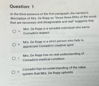 In the third sentence of the first paragraph, the narrator's
description of Mrs. De Ropp as "those three-fifths of the world
that are necessary and disagreeable and real" suggests that
A. Mrs. De Ropp is a sensible individual who earns
Conradin's respect
Mrs. De Ropp is a strict person who fails to
B.
appreciate Conradin's creative spirit
Mrs. De Ropp has no real understanding of
c Conradin's medical condition
Conradin has no understanding of the value
D.
system that Mrs. De Ropp upholds