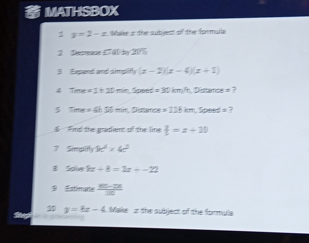 MATHSBOX 
1 y=2-x Make 2 the subject of the formula 
2 Decrease £740 by 20%
3 Expand and simplify (x-2)(x-4)(x+1)
Time=1h10min, Speed=30km/h, Distan ce=
3 Time=4h50min, Dista moe=118km, Speed= ? 
Find the gradient of the line  y/5 =x+10
7 Simplify 9c^6* 4c^2
B Solve 9x-8=3x+-22
9 Estimate  (810-320)/112 
1 y=8x-4 Make 2 the subject of the formula