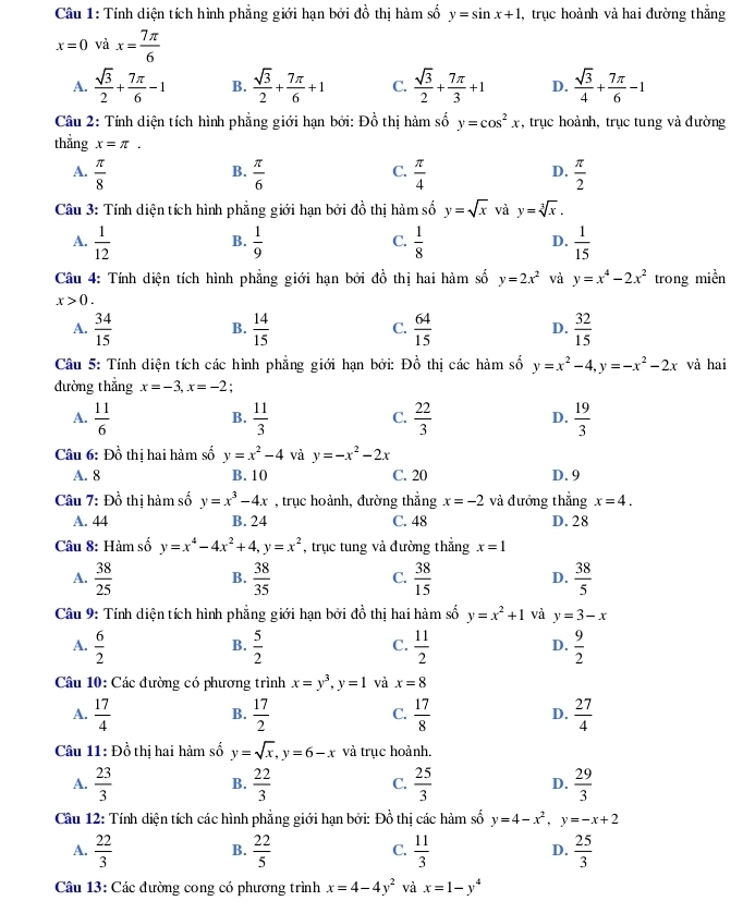 Tính diện tích hình phẳng giới hạn bởi dhat o thị hàm số y=sin x+1 , trục hoành và hai đường thắng
x=0 và x= 7π /6 
A.  sqrt(3)/2 + 7π /6 -1 B.  sqrt(3)/2 + 7π /6 +1 C.  sqrt(3)/2 + 7π /3 +1 D.  sqrt(3)/4 + 7π /6 -1
Câu 2: Tính diện tích hình phẳng giới hạn bởi: Đồ thị hàm số y=cos^2x *, trục hoành, trục tung và đường
thẳng x=π .
C.
A.  π /8   π /6   π /4   π /2 
B.
D.
Câu 3: Tính diện tích hình phẳng giới hạn bởi đồ thị hàm số y=sqrt(x) và y=sqrt[3](x).
A.  1/12   1/9   1/8   1/15 
B.
C.
D.
Câu 4: Tính diện tích hình phẳng giới hạn bởi đồ thị hai hàm số y=2x^2 và y=x^4-2x^2 trong miền
x>0.
A.  34/15   14/15   64/15   32/15 
B.
C.
D.
Câu 5: Tính diện tích các hình phẳng giới hạn bởi: Đồ thị các hàm số y=x^2-4,y=-x^2-2x và hai
đường thẳng x=-3,x=-2;
A.  11/6   11/3   22/3   19/3 
B.
C.
D.
Câu 6: Đồ thị hai hàm số y=x^2-4 và y=-x^2-2x
A. 8 B. 10 C. 20 D. 9
Câu 7: Đồ thị hàm số y=x^3-4x , trục hoành, đường thẳng x=-2 và đưởng thẳng x=4.
A. 44 B. 24 C. 48 D. 28
Câu 8: Hàm số y=x^4-4x^2+4,y=x^2 , trục tung và đường thắng x=1
A.  38/25   38/35  C.  38/15  D.  38/5 
B.
Câu 9: Tính diện tích hình phẳng giới hạn bởi đồ thị hai hàm số y=x^2+1 và y=3-x
A.  6/2   5/2   11/2   9/2 
B.
C.
D.
Câu 10: Các đường có phương trình x=y^3,y=1 và x=8
A.  17/4   17/2   17/8   27/4 
B.
C.
D.
Câu 11: Đồ thị hai hàm số y=sqrt(x),y=6-x và trục hoành.
A.  23/3   22/3   25/3  D.  29/3 
B.
C.
Cầu 12: Tính diện tích các hình phẳng giới hạn bởi: Đồ thị các hàm số y=4-x^2,y=-x+2
A.  22/3   22/5   11/3   25/3 
B.
C.
D.
Câu 13: Các đường cong có phương trình x=4-4y^2 và x=1-y^4