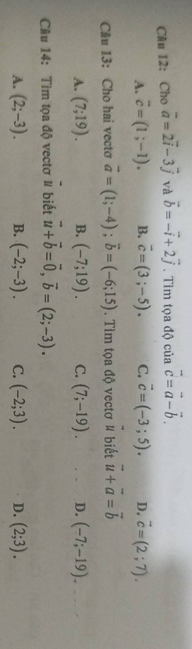 Cho vector a=2vector i-3vector j và vector b=-vector i+2vector j. Tìm tọa độ của vector c=vector a-vector b.
A. overline c=(1;-1). B. vector c=(3;-5). C. vector c=(-3;5). D. vector c=(2;7). 
Câu 13: Cho hai vecto vector a=(1;-4); vector b=(-6;15). Tìm tọa độ vectơ # biết vector u+vector a=vector b
A. (7;19). B. (-7;19). C. (7;-19). D. (-7;-19). 
Câu 14: Tìm tọa độ vectơ # biết vector u+vector b=vector 0, vector b=(2;-3).
A. (2;-3). B. (-2;-3). C. (-2;3). D. (2;3).