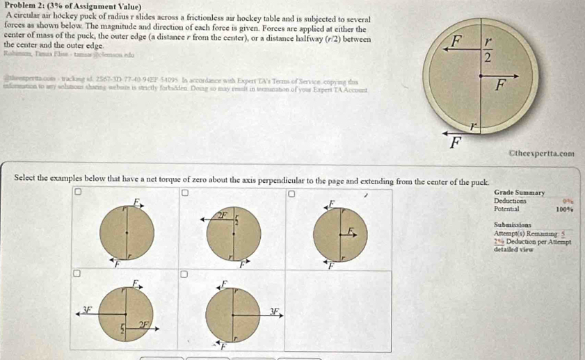 Problem 2: (3% of Assigument Value)
A circular air hockey puck of radius r slides across a frictionless air hockey table and is subjected to several
forces as shown below. The magnitude and direction of each force is given. Forces are applied at either the
center of mass of the puck, the outer edge (a distance r from the center), or a distance halfway (r/2) between 
the center and the outer edge. 
Rahimum, Tanua Elise - tamsas 0clemson edo
@theetpertta com - trackang id. 2567-3D-77-40-94EF-54095 In accordance with Expert TA's Terms of Service. copying this
information to any solstions shating website is strictly forbadden. Doing so may reault in termination of your Expert TA Account
©theexpertta.com
Select the examples below that have a net torque of zero about the axis perpendicular to the page and extending from the center of the puck. Grade Summary
Deductions 100% 0%z
Potential
Submissions
Attempt(s) Remaining: 5
2% Deduction per Attempt
detailed view
D