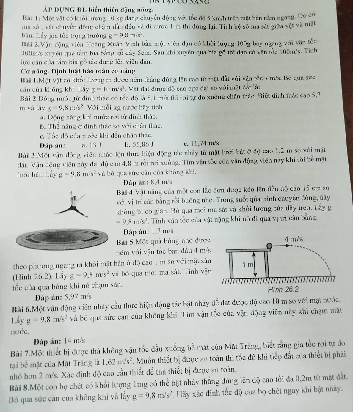 Un tập có năng
ÁP DUNG ĐL biến thiên động năng.
Bài 1: Một vật có khối lượng 10 kg đang chuyển động với tốc độ 5 km/h trên mặt bàn nằm ngang. Do có
ma sát, vật chuyển động chậm dần đều và đi được 1 m thì dừng lại. Tính hệ số ma sát giữa vật và mặt
bàn. Lấy gia tốc trọng trường g=9,8m/s^2.
Bài 2.Vận động viên Hoàng Xuân Vinh bắn một viên đạn có khối lượng 100g bay ngang với vận tốc
300m/s xuyên qua tấm bia bằng gỗ dày 5cm. Sau khi xuyên qua bia gỗ thì đạn có vận tốc 100m/s. Tính
lực cản của tấm bia gỗ tác dụng lên viên đạn.
Cơ năng. Định luật bảo toàn cơ năng
Bài 1.Một vật có khối lượng m được ném thẳng đứng lên cao từ mặt đất với vận tốc 7 m/s. Bỏ qua sức
cản của không khí. Lấy g=10m/s^2. Vật đạt được độ cao cực đại so với mặt đất là:
Bài 2.Dòng nước từ đỉnh thác có tốc độ là 5,1 m/s thì rơi tự do xuống chân thác. Biết đinh thác cao 5,7
m và lấy g=9,8m/s^2. Với mỗi kg nước hãy tính
a. Động năng khi nước rơi từ đinh thác.
b. Thế năng ở đỉnh thác so với chân thác.
c. Tốc độ của nước khi đến chân thác.
Đáp án: a. 13 J b. 55,86 J c. 11,74 m/s
Bài 3:M ột vận động viên nhào lộn thực hiện động tác nhảy từ mặt lưới bật ở độ cao 1,2 m so với mặt
dất. Vận động viên này đạt độ cao 4,8 m rồi rơi xuống. Tìm vận tốc của vận động viên này khi rời bề mặt
lưới bật. Lấy g=9,8m/s^2 và bỏ qua sức cản của không khí.
Đáp án: 8,4 m/s
Bài 4.Vật nặng của một con lắc đơn được kéo lên đến độ cao 15 cm so
với vị trí cân bằng rồi buông nhẹ. Trong suốt qúa trình chuyển động, dây
không bị co giãn. Bỏ qua mọi ma sát và khối lượng của dây treo. Lấy g
=9,8m/s^2. Tính vận tốc của vật nặng khi nó đi qua vị trí cân bằng.
Đáp án: 1,7 m/s
Bài 5.Một quả bóng nhỏ được
ném với vận tốc ban đầu 4 m/s
theo phương ngang ra khỏi mặt bàn ở độ cao 1 m so với mặt sản
(Hình 26.2). Lấy g=9,8m/s^2 và bỏ qua mọi ma sát. Tính vận
tốc của quả bóng khi nó chạm sàn. 
Đáp án: 5,97 m/s
Bài 6.Một vận động viên nhảy cầu thực hiện động tác bật nhảy để đạt được độ cao 10 m so với mặt nước.
Lấy g=9,8m/s^2 và bỏ qua sức cản của không khí. Tìm vận tốc của vận động viên này khi chạm mặt
nước.
Đáp án: 14 m/s
Bài 7.Một thiết bị được thả không vận tốc đầu xuống bề mặt của Mặt Trăng, biết rằng gia tốc rơi tự do
tại bề mặt của Mặt Trăng là 1,62m/s^2. Muốn thiết bị được an toàn thì tốc độ khi tiếp đất của thiết bị phải
nhỏ hơn 2 m/s. Xác định độ cao cần thiết đề thả thiết bị được an toàn.
Bài 8.Một con bọ chét có khối lượng 1mg có thể bật nhảy thắng đứng lên độ cao tối đa 0,2m từ mặt đất.
Bỏ qua sức cản của không khí và lấy g=9,8m/s^2 *. Hãy xác định tốc độ của bọ chét ngay khi bật nhảy.