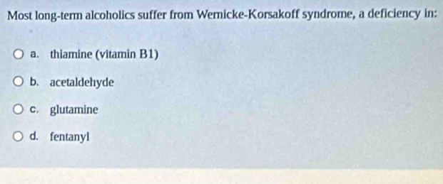 Most long-term alcoholics suffer from Wernicke-Korsakoff syndrome, a deficiency in:
a. thiamine (vitamin B1)
b. acetaldehyde
c. glutamine
d. fentanyl