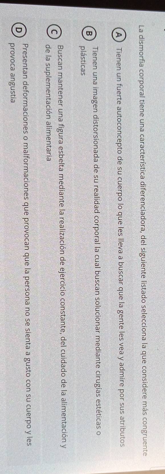 La dismorfia corporal tiene una característica diferenciadora, del siguiente listado selecciona la que considere más congruente
A) Tienen un fuerte autoconcepto de su cuerpo lo que les lleva a buscar que la gente les vea y admire por sus atributos
Tienen una imagen distorsionada de su realidad corporal la cual buscan solucionar mediante cirugías estéticas o
B
plásticas
Buscan mantener una figura esbelta mediante la realización de ejercicio constante, del cuidado de la alimentación y
C
de la suplementación alimentaria
Presentan deformaciones o malformaciones que provocan que la persona no se sienta a gusto con su cuerpo y les
D
provoca angustia