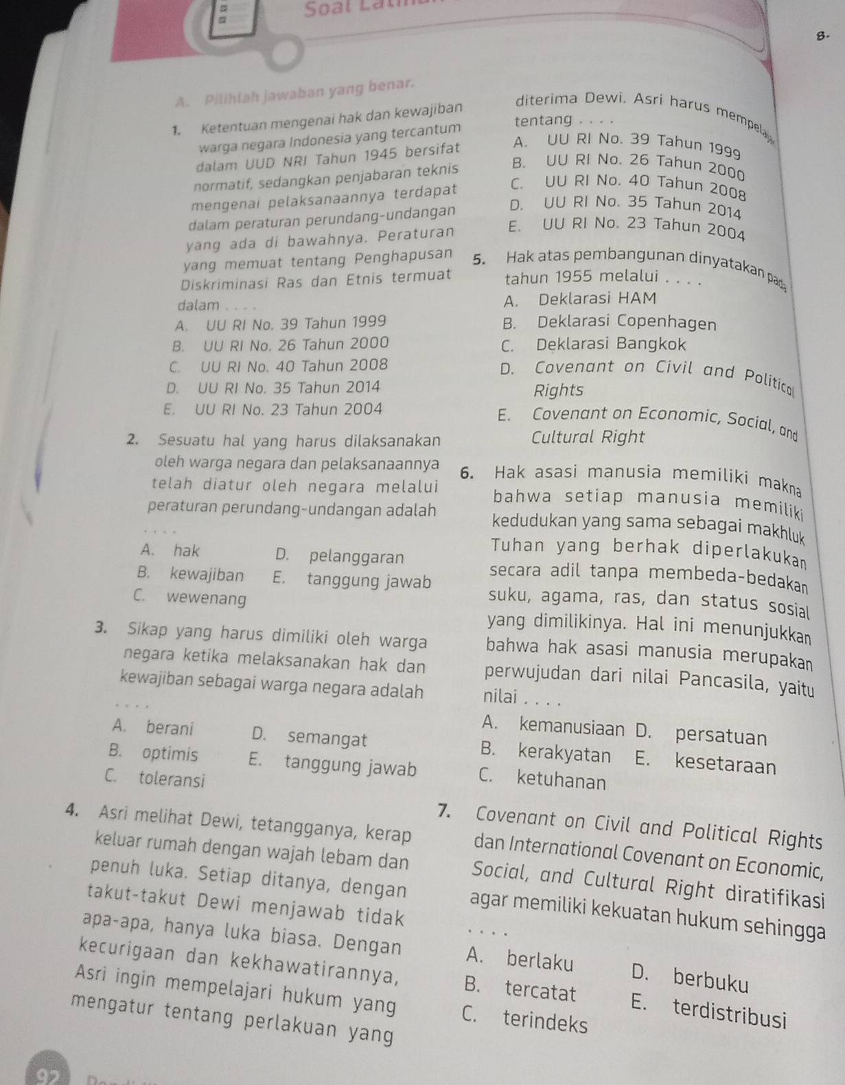 Soạl Latm
8.
A. Pilihlah jawaban yang benar.
1. Ketentuan mengenai hak dan kewajiban
diterima Dewi. Asri harus mempela
warga negara Indonesia yang tercantum
tentang . . . .
da am UUD NRI Tahun 1945 bersifat
A. UU RI No. 39 Tahun 1999
normatif, sedangkan penjabaran teknis B. UU RI No. 26 Tahun 2000
mengenai pelaksanaannya terdapat
C. UU RI No. 40 Tahun 2008
dalam peraturan perundang-undangan
D. UU RI No. 35 Tahun 2014
yang ada di bawahnya. Peraturan E. UU RI No. 23 Tahun 2004
yang memuat tentang Penghapusan 5. Hak atas pembangunan dinyatakan pad
Diskriminasi Ras dan Etnis termuat tahun 1955 melalui . . . .
dalam . . . . A. Deklarasi HAM
A. UU RI No. 39 Tahun 1999 B. Deklarasi Copenhagen
B. UU RI No. 26 Tahun 2000 C. Deklarasi Bangkok
C. UU RI No. 40 Tahun 2008
D. Covenant on Civil and Politica
D. UU RI No. 35 Tahun 2014 Rights
E. UU RI No. 23 Tahun 2004
E. Covenant on Economic, Social, and
2. Sesuatu hal yang harus dilaksanakan Cultural Right
oleh warga negara dan pelaksanaannya 6. Hak asasi manusia memiliki makna
telah diatur oleh negara melalui bahwa setiap manusia memiliki
peraturan perundang-undangan adalah kedudukan yang sama sebagai makhluk
Tuhan yang berhak diperlakukam
A. hak D. pelanggaran secara adil tanpa membeda-bedakan
B. kewajiban E. tanggung jawab suku, agama, ras, dan status sosial
C. wewenang yang dimilikinya. Hal ini menunjukkan
3. Sikap yang harus dimiliki oleh warga bahwa hak asasi manusia merupaka
negara ketika melaksanakan hak dan perwujudan dari nilai Pancasila, yaitu
kewajiban sebagai warga negara adalah nilai . . . .
A. kemanusiaan D. persatuan
A. berani D. semangat B. kerakyatan E. kesetaraan
B. optimis E. tanggung jawab C. ketuhanan
C. toleransi
4. Asri melihat Dewi, tetangganya, kerap 7. Covenant on Civil and Political Rights
dan International Covenant on Economic,
keluar rumah dengan wajah lebam dan Social, and Cultural Right diratifikasi
penuh luka. Setiap ditanya, dengan agar memiliki kekuatan hukum sehingga 
takut-takut Dewi menjawab tidak
. .  .
apa-apa, hanya luka biasa. Dengan A. berlaku D. berbuku
kecurigaan dan kekhawatirannya, B. tercatat E. terdistribusi
Asri ingin mempelajari hukum yang C. terindeks
mengatur tentang perlakuan yang 
9