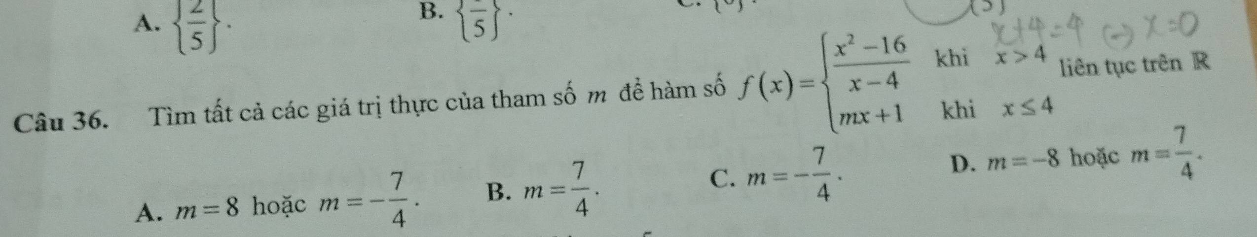 B.
A.   2/5 .  frac 5 ^.
(3) 
khi x>4 liên tục trên R
Câu 36. Tìm tất cả các giá trị thực của tham số m để hàm số f(x)=beginarrayl  (x^2-16)/x-4  mx+1endarray. khi x≤ 4
D. m=-8 hoặc
C.
A. m=8 hoặc m=- 7/4 . B. m= 7/4 . m=- 7/4 · m= 7/4 .