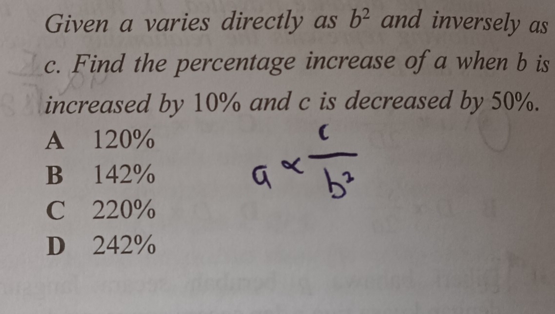 Given a varies directly as b^2 and inversely as
c. Find the percentage increase of a when b is
increased by 10% and c is decreased by 50%.
A 120%
B 142%
C 220%
D 242%