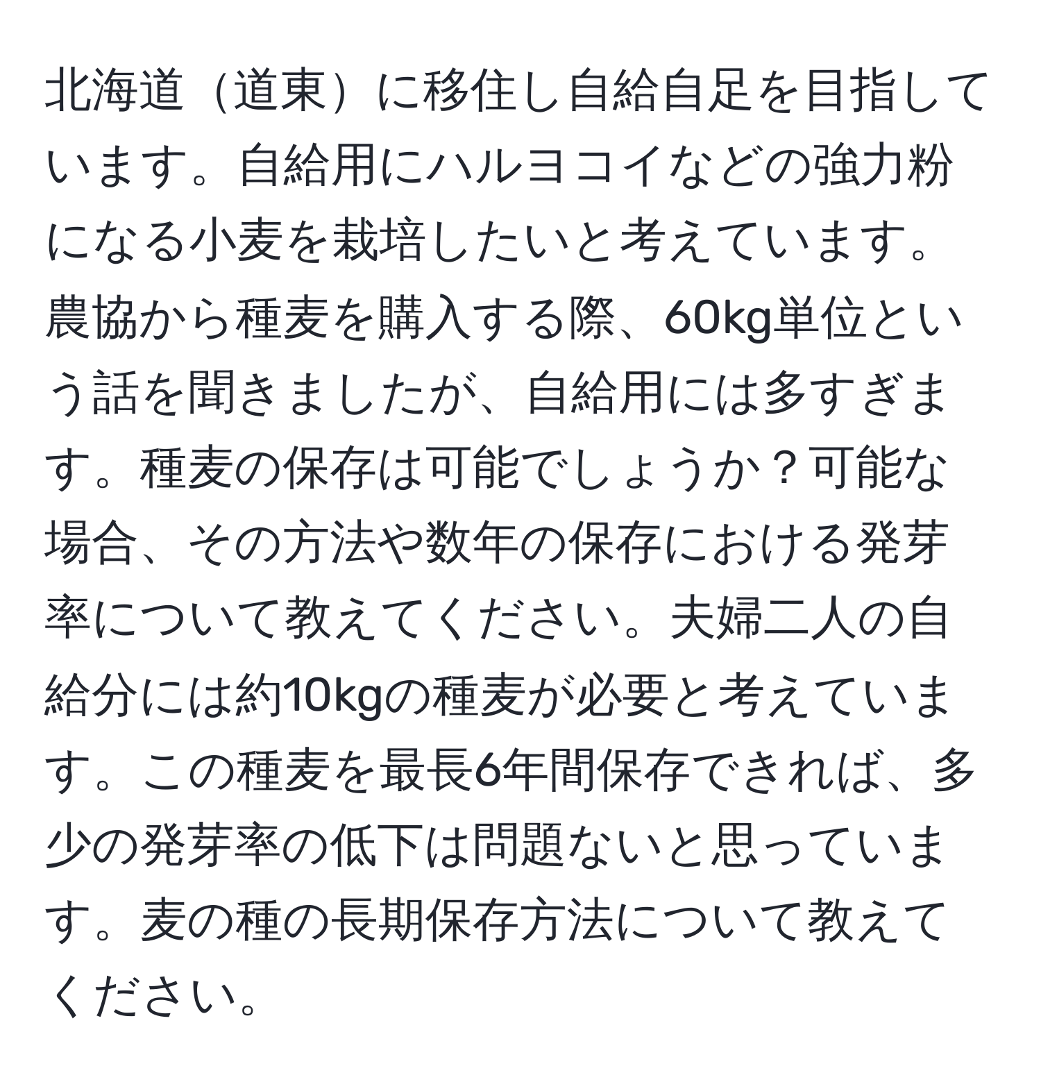 北海道道東に移住し自給自足を目指しています。自給用にハルヨコイなどの強力粉になる小麦を栽培したいと考えています。農協から種麦を購入する際、60kg単位という話を聞きましたが、自給用には多すぎます。種麦の保存は可能でしょうか？可能な場合、その方法や数年の保存における発芽率について教えてください。夫婦二人の自給分には約10kgの種麦が必要と考えています。この種麦を最長6年間保存できれば、多少の発芽率の低下は問題ないと思っています。麦の種の長期保存方法について教えてください。