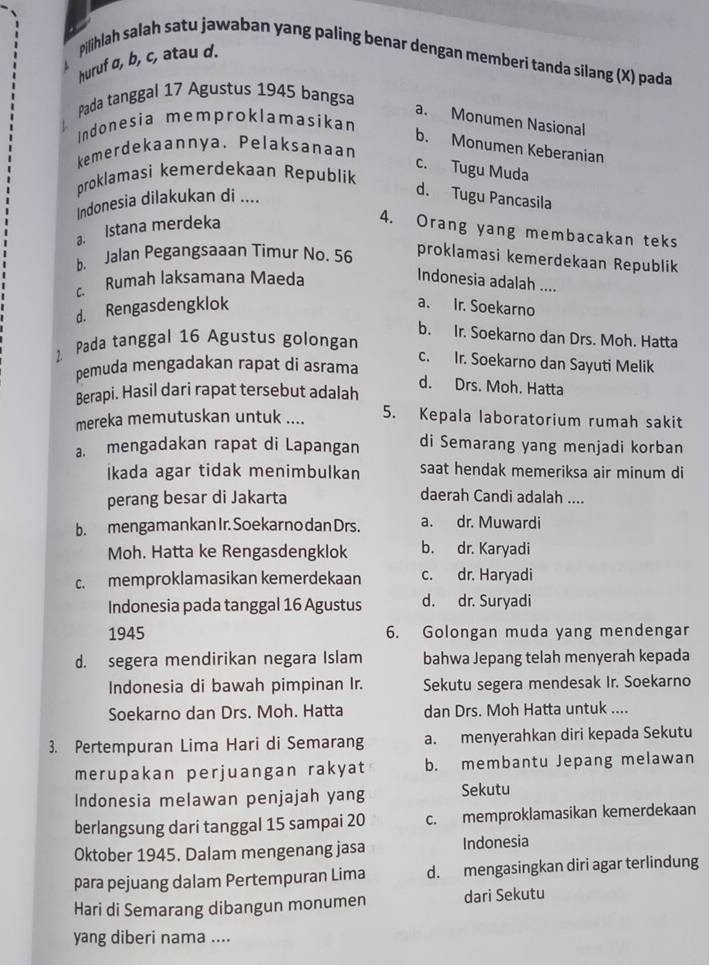 pilihlah salah satu jawaban yang paling benar dengan memberi tanda silang (X) pada
huruf σ, b, c, atau d.
Pada tanggal 17 Agustus 1945 bangsa
a. Monumen Nasional
Indonesia memproklamasikan
b. Monumen Keberanian
kemerdekaannya. Pelaksanaan
c. Tugu Muda
proklamasi kemerdekaan Republik
Indonesia dilakukan di ....
d. Tugu Pancasila
a. Istana merdeka
4. Orang yang membacakan teks
b. Jalan Pegangsaaan Timur No. 56 proklamasi kemerdekaan Republik
c. Rumah laksamana Maeda
Indonesia adalah ....
d. Rengasdengklok a. Ir. Soekarno
b. Ir. Soekarno dan Drs. Moh. Hatta
1. Pada tanggal 16 Agustus golongan
c. Ir. Soekarno dan Sayuti Melik
pemuda mengadakan rapat di asrama
Berapi. Hasil dari rapat tersebut adalah
d. Drs. Moh. Hatta
mereka memutuskan untuk .... 5. Kepala laboratorium rumah sakit
a. mengadakan rapat di Lapangan di Semarang yang menjadi korban
İkada agar tidak menimbulkan saat hendak memeriksa air minum di
perang besar di Jakarta daerah Candi adalah ....
b. mengamankan Ir. Soekar no dan Drs. a. dr. Muwardi
Moh. Hatta ke Rengasdengklok b. dr. Karyadi
c. memproklamasikan kemerdekaan c. dr. Haryadi
Indonesia pada tanggal 16 Agustus d. dr. Suryadi
1945 6. Golongan muda yang mendengar
d. segera mendirikan negara Islam bahwa Jepang telah menyerah kepada
Indonesia di bawah pimpinan Ir. Sekutu segera mendesak Ir. Soekarno
Soekarno dan Drs. Moh. Hatta dan Drs. Moh Hatta untuk ....
3. Pertempuran Lima Hari di Semarang a. menyerahkan diri kepada Sekutu
merupakan perjuangan rakyat b. membantu Jepang melawan
Indonesia melawan penjajah yang Sekutu
berlangsung dari tanggal 15 sampai 20 c. memproklamasikan kemerdekaan
Oktober 1945. Dalam mengenang jasa Indonesia
para pejuang dalam Pertempuran Lima d. mengasingkan diri agar terlindung
Hari di Semarang dibangun monumen dari Sekutu
yang diberi nama ....