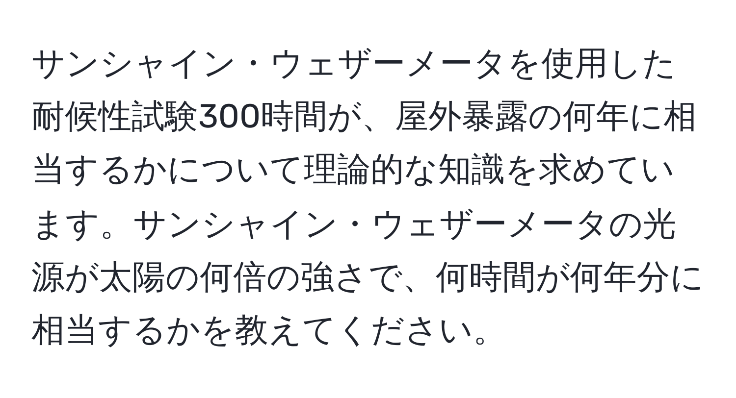 サンシャイン・ウェザーメータを使用した耐候性試験300時間が、屋外暴露の何年に相当するかについて理論的な知識を求めています。サンシャイン・ウェザーメータの光源が太陽の何倍の強さで、何時間が何年分に相当するかを教えてください。