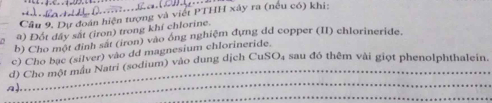 Cầu 9. Dự đoán hiện tượng và viết PTHH xảy ra (nếu có) khi: 
a) Đốt dây sắt (iron) trong khí chlorine. 
b) Cho một đinh sắt (iron) vào ống nghiệm đựng dd copper (II) chlorineride. 
_ 
c) Cho bạc (silver) vào dd magnesium chlorineride. 
_ 
d) Cho một mầu Natri (sodium) vào dung dịch CuSO₄ sau đó thêm vài giọt phenolphthalein. 
_ 
a)