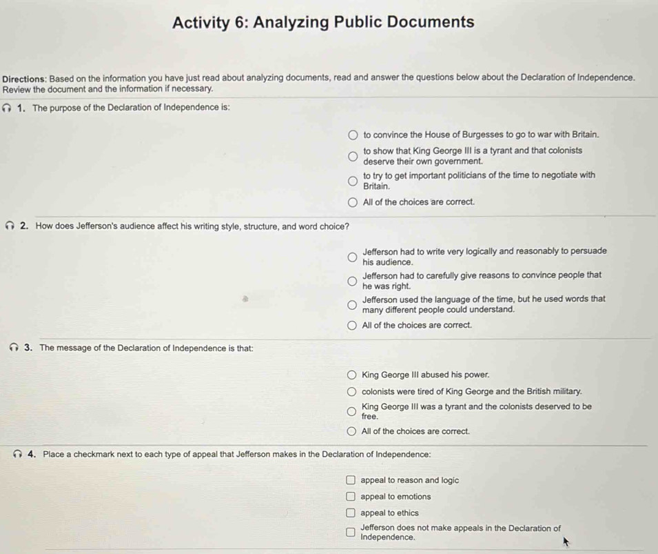 Activity 6: Analyzing Public Documents
Directions: Based on the information you have just read about analyzing documents, read and answer the questions below about the Declaration of Independence.
Review the document and the information if necessary.
1. The purpose of the Declaration of Independence is:
to convince the House of Burgesses to go to war with Britain.
to show that King George III is a tyrant and that colonists
deserve their own government.
to try to get important politicians of the time to negotiate with
Britain.
All of the choices are correct.
2. How does Jefferson's audience affect his writing style, structure, and word choice?
Jefferson had to write very logically and reasonably to persuade
his audience.
Jefferson had to carefully give reasons to convince people that
he was right.
Jefferson used the language of the time, but he used words that
many different people could understand.
All of the choices are correct.
3. The message of the Declaration of Independence is that:
King George III abused his power.
colonists were tired of King George and the British military.
King George III was a tyrant and the colonists deserved to be
free.
All of the choices are correct.
4. Place a checkmark next to each type of appeal that Jefferson makes in the Declaration of Independence:
appeal to reason and logic
appeal to emotions
appeal to ethics
Jefferson does not make appeals in the Declaration of
Independence.