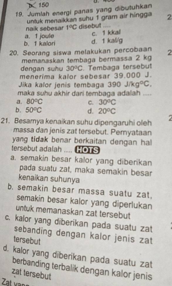 150
19. Jumlah energi panas yang dibutuhkan
untuk menaikkan suhu 1 gram air hingga 2
naik sebesar 1°C disebut ....
a. 1 joule
c. 1 kkal
b. 1 kalori d. 1 kal/g
20. Seorang siswa melakukan percobaan 2
memanaskan tembaga bermassa 2 kg
dengan suhu 30^oC. Tembaga tersebut
menerima kalor sebesar 39.000 J.
Jika kalor jenis tembaga 390J/kg°C. 
maka suhu akhir dari tembaga adalah ....
a. 80^oC C. 30^oC
b. 50^oC d. 20^oC
21. Besamya kenaikan suhu dipengaruhi oleh
2
massa dan jenis zat tersebut. Peryataan
yang tidak benar berkaitan dengan hal
tersebut adalah .... HOTS
a. semakin besar kalor yang diberikan
pada suatu zat, maka semakin besar
kenaikan suhunya
b. semakin besar massa suatu zat,
semakin besar kalor yang diperlukan
untuk memanaskan zat tersebut
c. kalor yang diberikan pada suatu zat
sebanding dengan kalor jenis zat
tersebut
d, kalor yang diberikan pada suatu zat
berbanding terbalik dengan kalor jenis
zat tersebut