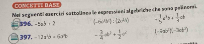 CONCETTI BASE 
Nei seguenti esercizi sottolinea le espressioni algebriche che sono polinomi.
396.-5ab+2 (-6a^3b^2):(2a^2b) + 1/5 a^3b+ 1/3 ab
397.-12a^3b+6a^3b - 3/4 ab^2+ 1/2 a^2 (-9ab^3)(-3ab^2)