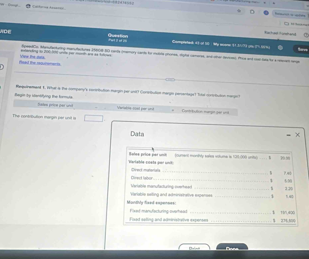 acüring man 
mameworkd =68247 4552 
(W - Goag) California Assembi 
Ralaunch to update 
Ali Bookmar 
Rachael Forehand 
JIDE Question Completed: 43 of 50 My score: 51.51/72 pts (71.55%) 
Part 2 of 25 
Save 
extending to 200,000 units per month are as follows: 
SpeedCo. Manufacturing manufactures 256GB SD cards (memory cards for mobile phones, digital cameras, and other devices). Price and cost data for a relevant range 
View the data. 
Read the requirements. 
Requirement 1. What is the company's contribution margin per unit? Contribution margin percentage? Total contribution margin? 
Begin by identifying the formula 
Sales price per unit Variable cost per unit Contribution margin per unit 
The contribution margin per unit is 
Data 
Sales price per unit (current monthly sales volume is 120,000 units) . . . . $ 20.00
Variable costs per unit: 
Direct materials _ 7.40
$
Direct labor_ $ 5.00
Variable manufacturing overhead _ $ 2.20
Variable selling and administrative expenses _ $ 1.40
Monthly fixed expenses: 
Fixed manufacturing overhead _ $ 191,400
Fixed selling and administrative expenses _s 276,600
Drint Dana