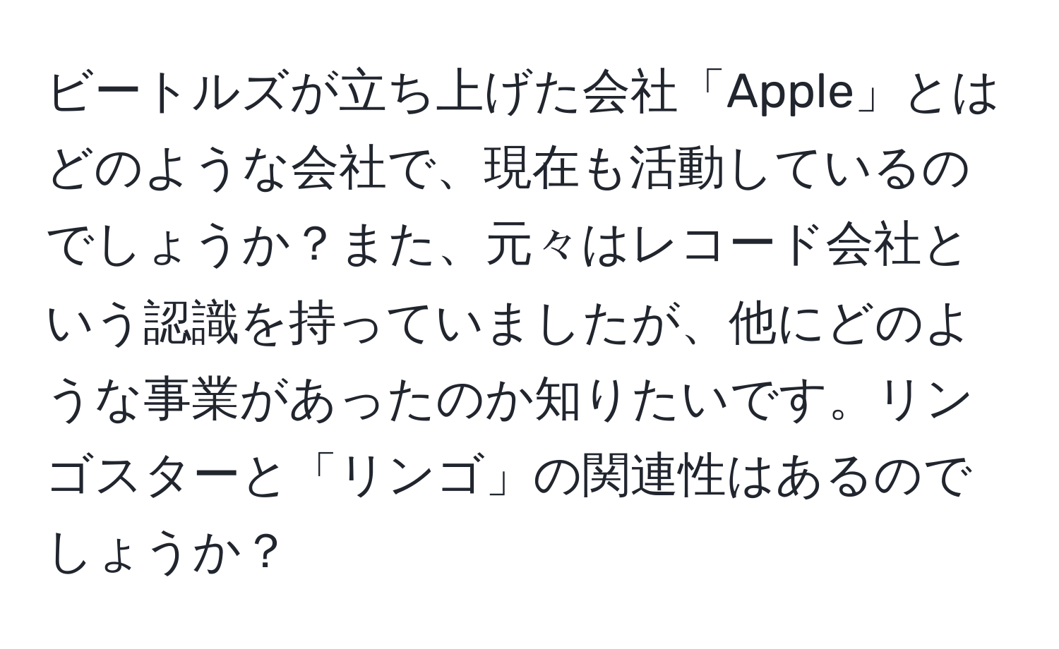 ビートルズが立ち上げた会社「Apple」とはどのような会社で、現在も活動しているのでしょうか？また、元々はレコード会社という認識を持っていましたが、他にどのような事業があったのか知りたいです。リンゴスターと「リンゴ」の関連性はあるのでしょうか？