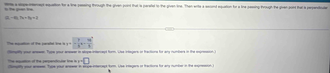 ne a siope-intercept equation for a line passing through the given point that is parallel to the given line. Then write a second equation for a line passing through the given point that is perpendicular 
to the given line.
(2-6):(x+5)=2
The equation of the paralel line is y=- 7/5 x- 16/5 
(Simpilly your answer. Type your answer in slope-intercept form. Use integers or fractions for any numbers in the expression.) 
The equation of the perpendicular line is y=□
Simplly your answer. Type your answer in slope-intercept form. Use integers or fractions for any number in the expression.)