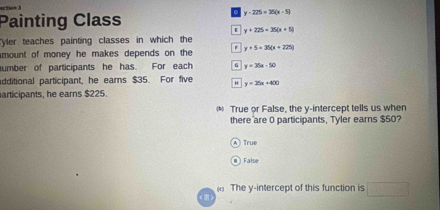 ection 3
Painting Class
D y-225=35(x-5)
E y+225=35(x+5)
yler teaches painting classes in which the
F
mount of money he makes depends on the y+5=35(x+225)
umber of participants he has. For each G y=35x-50
additional participant, he earns $35. For five H y=35x+400
participants, he earns $225.
() True or False, the y-intercept tells us when
there are 0 participants, Tyler earns $50?
A True
B False
() The y-intercept of this function is □ 
< m>