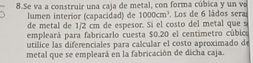 Se va a construir una caja de metal, con forma cúbica y un vo 
lumen interior (capacidad) de 1000cm^3. Los de 6 ládos sera 
de metal de 1/2 cm de espesor. Si el costo del metal que s 
empleará para fabricarlo cuesta $0.20 el centímetro cúbico 
utílice las diferenciales para calcular el costo aproximado de 
metal que se empleará en la fabricación de dicha caja.