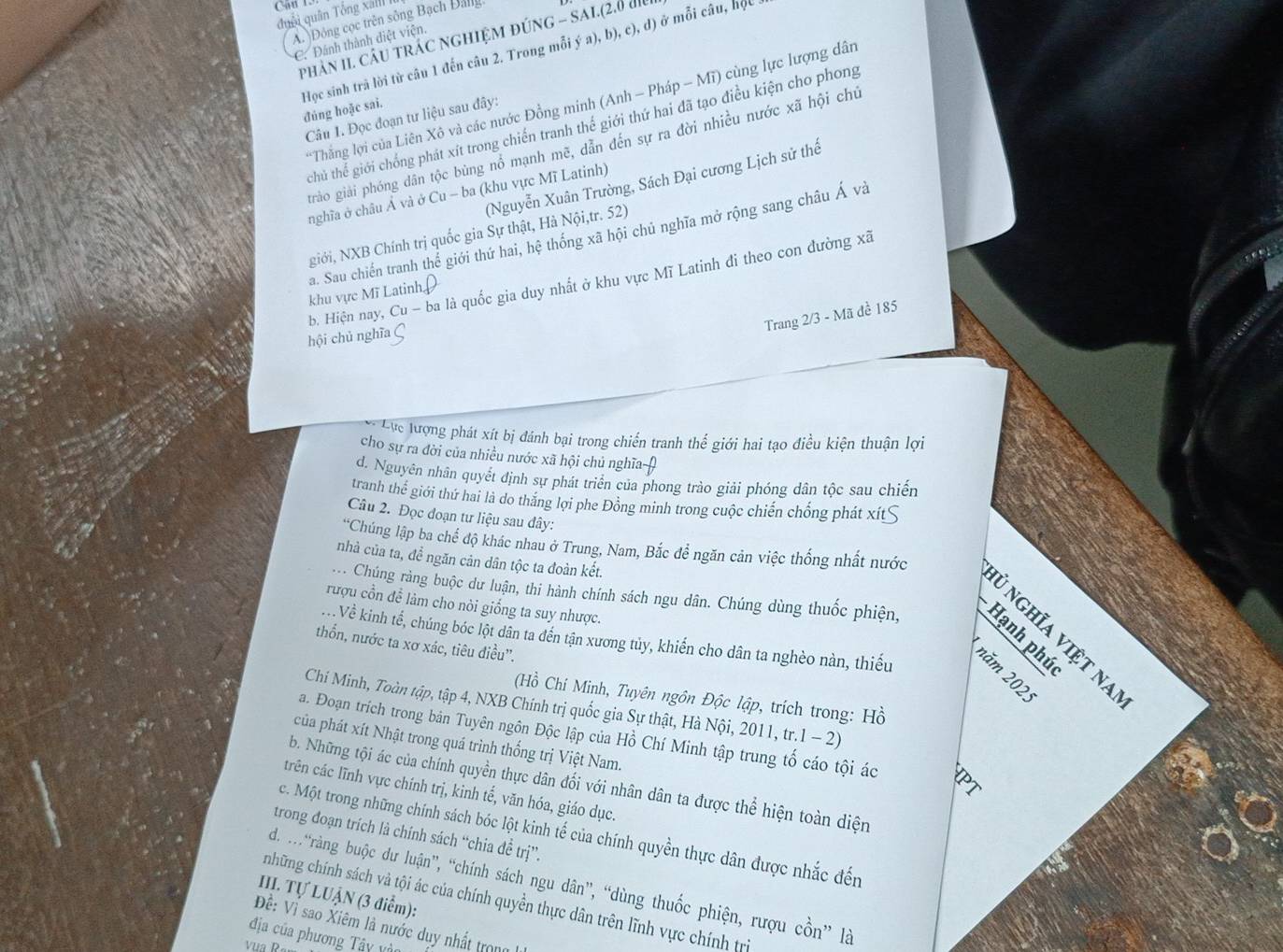 Cau 1.
đuôi quân Tổng xall
A. Đông cọc trên sông Bạch Đalg
phân II. CầU tRÁC NGHIệM đúNG - SAI.(2.0 đi
C. Đánh thành điệt viện.
đúng hoặc sai. Học sinh trà lời từ câu 1 đến câu 2. Trong mỗi ý a), b), c), đ) ở mỗi câu, hộc 
*Thắng lợi của Liên Xô và các nước Đồng minh (Anh - Pháp - Mĩ) cùng lực lượng dân
Câu 1. Đọc đoạn tư liệu sau đây:
chủ thể giới chống phát xít trong chiến tranh thế giới thứ hai đã tạo điều kiện cho phong
gtràảo giải phóng dân tộc bùng nổ mạnh mẽ, dẫn đến sự ra đời nhiều nước xã hội chủ
(Nguyễn Xuân Trường, Sách Đại cương Lịch sử thế
nghĩa ở châu Ả và ở Cu - ba (khu vực Mĩ Latinh)
giới, NXB Chính trị quốc gia Sự thật, Hà Nội,tr. 52)
a. Sau chiến tranh thể giới thứ hai, hệ thống xã hội chủ nghĩa mở rộng sang châu Á và
hội chủ nghĩa Ç b. Hiện nay, Cu - ba là quốc gia duy nhất ở khu vực Mĩ Latinh đi theo con đường xã
khu vực Mĩ Latinh[
Trang 2/3 - Mã đề 185
Lực lượng phát xít bị đánh bại trong chiến tranh thế giới hai tạo điều kiện thuận lợi
cho sự ra đời của nhiều nước xã hội chủ nghĩa
d. Nguyên nhân quyết định sự phát triển của phong trào giải phóng dân tộc sau chiến
tranh thể giới thứ hai là do thăng lợi phe Đồng minh trong cuộc chiến chống phát xít≤
Câu 2. Đọc đoạn tư liệu sau dây:
*Chúng lập ba chế độ khác nhau ở Trung, Nam, Bắc để ngăn cản việc thống nhất nước
nhà của ta, đề ngăn cản dân tộc ta đoàn kết.

. Chúng ràng buộc dư luận, thi hành chính sách ngu dân. Chúng dùng thuốc phiện,  E   
rượu cổn đề làm cho nòi giống ta suy nhược.
ủ nghĩa việt na
Về kinh tế, chúng bóc lột dân ta đến tận xương tủy, khiến cho dân ta nghèo nàn, thiếu
thổn, nước ta xơ xác, tiêu điều''.
năm 202.
(Hồ Chí Minh, Tuyên ngôn Độc lập, trích trong: Hồ
Chí Minh, Toàn tập, tập 4, NXB Chính trị quốc gia Sự thật, Hà Nội, 2011, tr.1 - 2)
a. Đoạn trích trong bản Tuyên ngôn Độc lập của Hồ Chí Minh tập trung tố cáo tội ác
của phát xít Nhật trong quá trình thống trị Việt Nam.
b. Những tội ác của chính quyền thực dân đối với nhân dân ta được thể hiện toàn diện
trên các lĩnh vực chính trị, kinh tế, văn hóa, giáo dục.
c. Một trong những chính sách bóc lột kinh tế của chính quyền thực dân được nhắc đến
trong đoạn trích là chính sách “chia đề trị”.
d. M*ràng buộc dư luận”, “chính sách ngu dân”, “dùng thuốc phiện, rượu cồn” là
III. Tự LUẬN (3 điểm):
những chính sách và tội ác của chính quyền thực dân trên lĩnh vực chính trị
Đề: Vì sao Xiêm là nước duy nhất trong
địa của phương Tây vàt