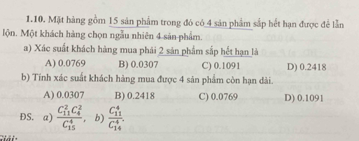 Mặt hàng gồm 15 sản phẩm trong đó có 4 sản phẩm sắp hết hạn được đề lẫn
lộn. Một khách hàng chọn ngẫu nhiên 4 sản phẩm.
a) Xác suất khách hàng mua phải 2 sản phẩm sắp hết hạn là
A) 0.0769 B) 0.0307 C) 0.1091 D) 0.2418
b) Tính xác suất khách hàng mua được 4 sản phẩm còn hạn dài.
A) 0.0307 B) 0.2418 C) 0.0769 D) 0.1091
ĐS. a) frac (C_11)^2C_4^2(C_15)^4 b) frac (C_11)^4(C_14)^4. 
Giải :