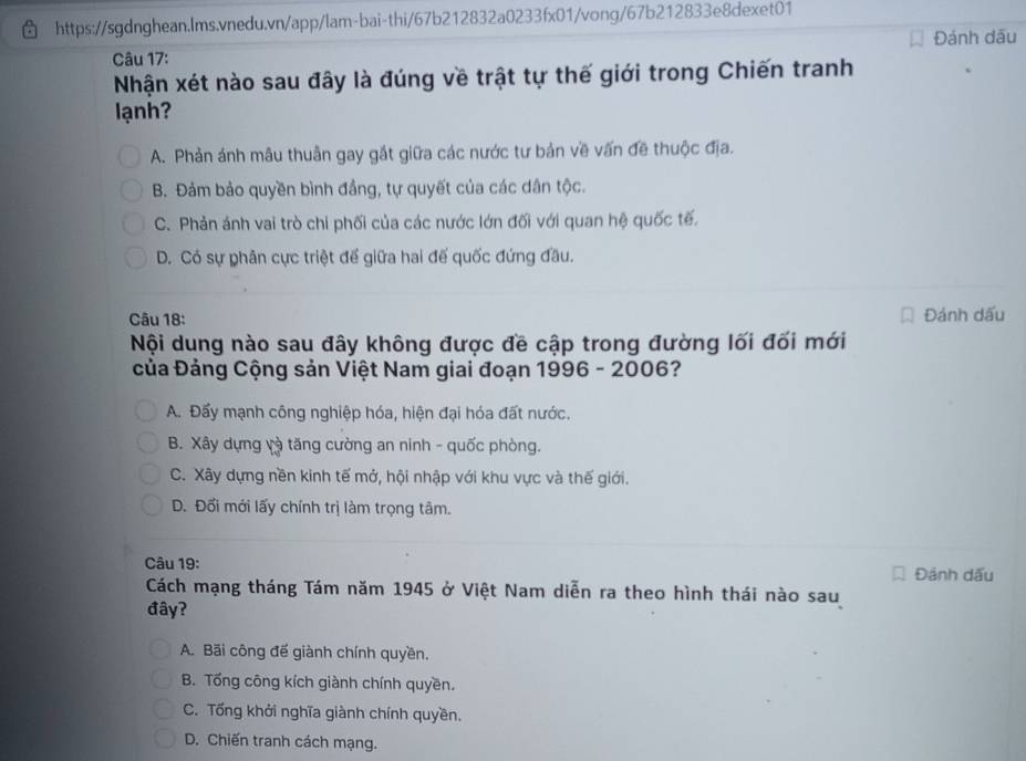 Đánh dấu
Câu 17:
Nhận xét nào sau đây là đúng về trật tự thế giới trong Chiến tranh
lạnh?
A. Phản ánh mâu thuân gay gắt giữa các nước tư bản về vấn đề thuộc địa.
B. Đảm bảo quyền bình đầng, tự quyết của các dân tộc.
C. Phản ánh vai trò chi phối của các nước lớn đối với quan hệ quốc tế.
D. Có sự phân cực triệt để giữa hai đế quốc đứng đầu.
Câu 18:
Đánh dấu
Nội dung nào sau đây không được đề cập trong đường lối đối mới
Của Đảng Cộng sản Việt Nam giai đoạn 1996 - 2006?
A. Đấy mạnh công nghiệp hóa, hiện đại hóa đất nước.
B. Xây dựng và tăng cường an ninh - quốc phòng.
C. Xây dựng nền kinh tế mở, hội nhập với khu vực và thế giới.
D. Đối mới lấy chính trị làm trọng tâm.
Câu 19:
Đảnh dấu
Cách mạng tháng Tám năm 1945 ở Việt Nam diễn ra theo hình thái nào sau
đây?
A. Bãi công đế giành chính quyền,
B. Tổng công kích giành chính quyền.
C. Tống khởi nghĩa giành chính quyền.
D. Chiến tranh cách mạng.