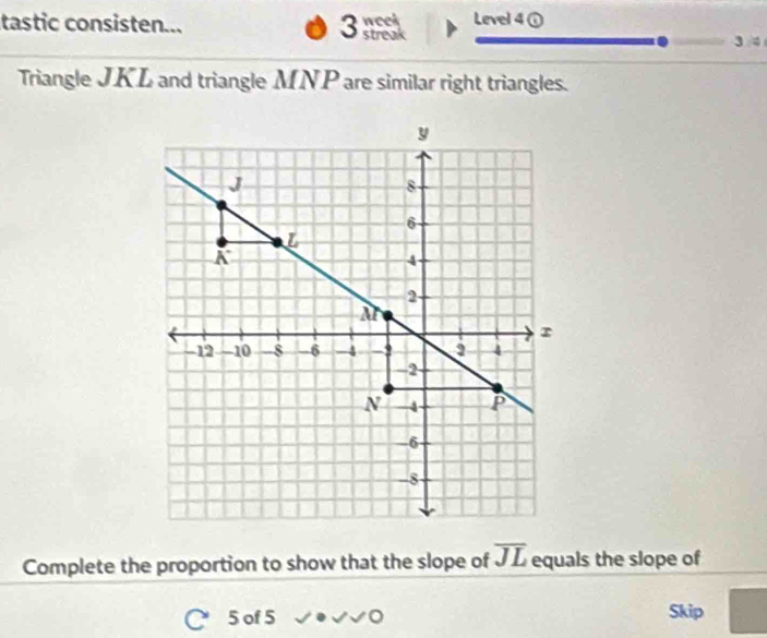 tastic consisten... 3 streak week Level 4① 
Triangle JKL and triangle MNP are similar right triangles. 
Complete the proportion to show that the slope of overline JL equals the slope of 
5 of 5 Skip