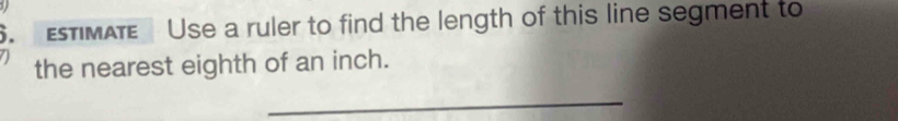 EsTIMATE Use a ruler to find the length of this line segment to 
the nearest eighth of an inch. 
_