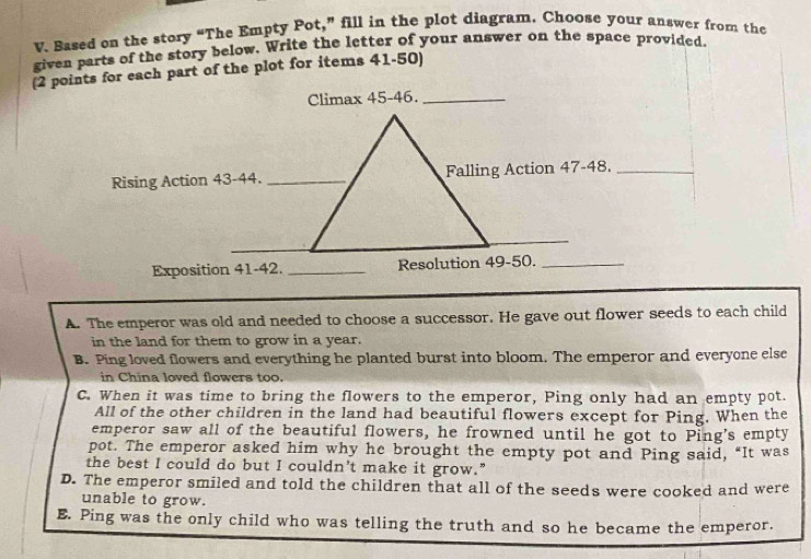 Based on the story “The Empty Pot,” fill in the plot diagram. Choose your answer from the
given parts of the story below. Write the letter of your answer on the space provided.
(2 points for each part of the plot for items 41-50)
A. The emperor was old and needed to choose a successor. He gave out flower seeds to each child
in the land for them to grow in a year.
B. Ping loved flowers and everything he planted burst into bloom. The emperor and everyone else
in China loved flowers too.
C. When it was time to bring the flowers to the emperor, Ping only had an empty pot.
All of the other children in the land had beautiful flowers except for Ping. When the
emperor saw all of the beautiful flowers, he frowned until he got to Ping’s empty
pot. The emperor asked him why he brought the empty pot and Ping said, “It was
the best I could do but I couldn’t make it grow.”
D. The emperor smiled and told the children that all of the seeds were cooked and were
unable to grow.
E. Ping was the only child who was telling the truth and so he became the emperor.