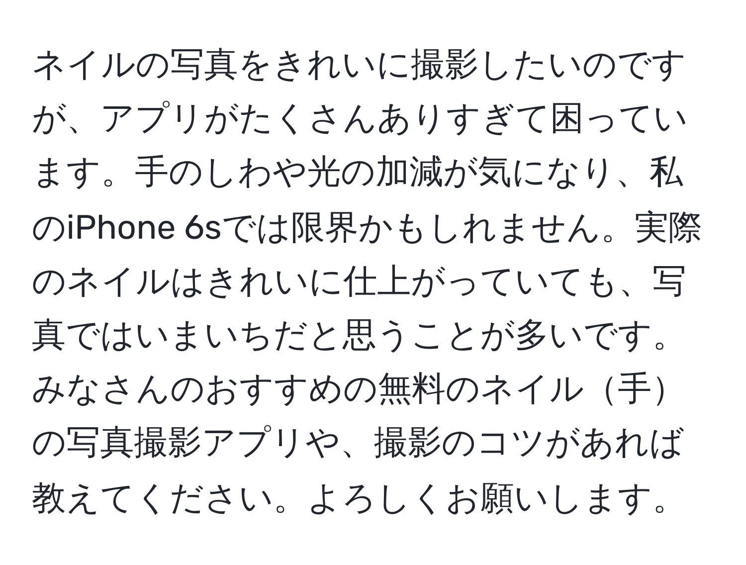 ネイルの写真をきれいに撮影したいのですが、アプリがたくさんありすぎて困っています。手のしわや光の加減が気になり、私のiPhone 6sでは限界かもしれません。実際のネイルはきれいに仕上がっていても、写真ではいまいちだと思うことが多いです。みなさんのおすすめの無料のネイル手の写真撮影アプリや、撮影のコツがあれば教えてください。よろしくお願いします。