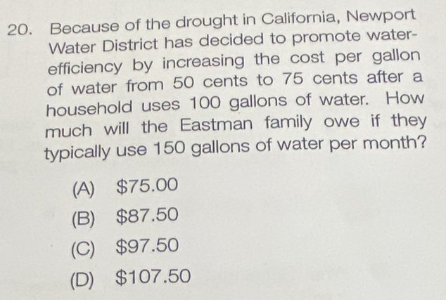 Because of the drought in California, Newport
Water District has decided to promote water-
efficiency by increasing the cost per gallon
of water from 50 cents to 75 cents after a
household uses 100 gallons of water. How
much will the Eastman family owe if they
typically use 150 gallons of water per month?
(A) $75.00
(B) $87.50
(C) $97.50
(D) $107.50