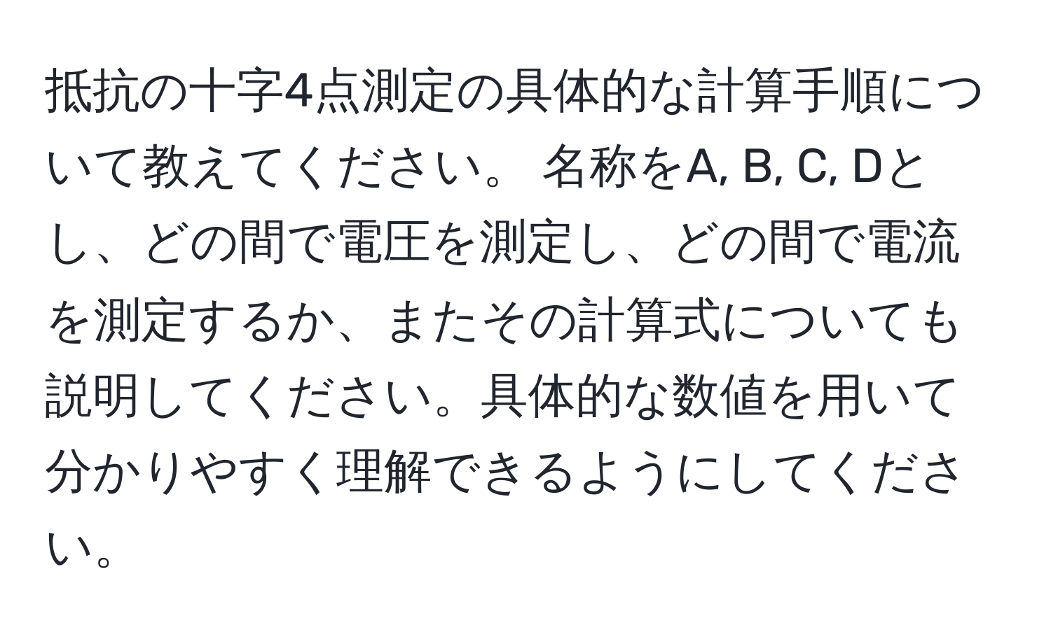 抵抗の十字4点測定の具体的な計算手順について教えてください。 名称をA, B, C, Dとし、どの間で電圧を測定し、どの間で電流を測定するか、またその計算式についても説明してください。具体的な数値を用いて分かりやすく理解できるようにしてください。