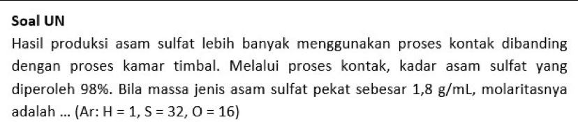 Soal UN 
Hasil produksi asam sulfat lebih banyak menggunakan proses kontak dibanding 
dengan proses kamar timbal. Melalui proses kontak, kadar asam sulfat yang 
diperoleh 98%. Bila massa jenis asam sulfat pekat sebesar 1,8 g/mL, molaritasnya 
adalah ... (Ar: H=1, S=32, O=16)