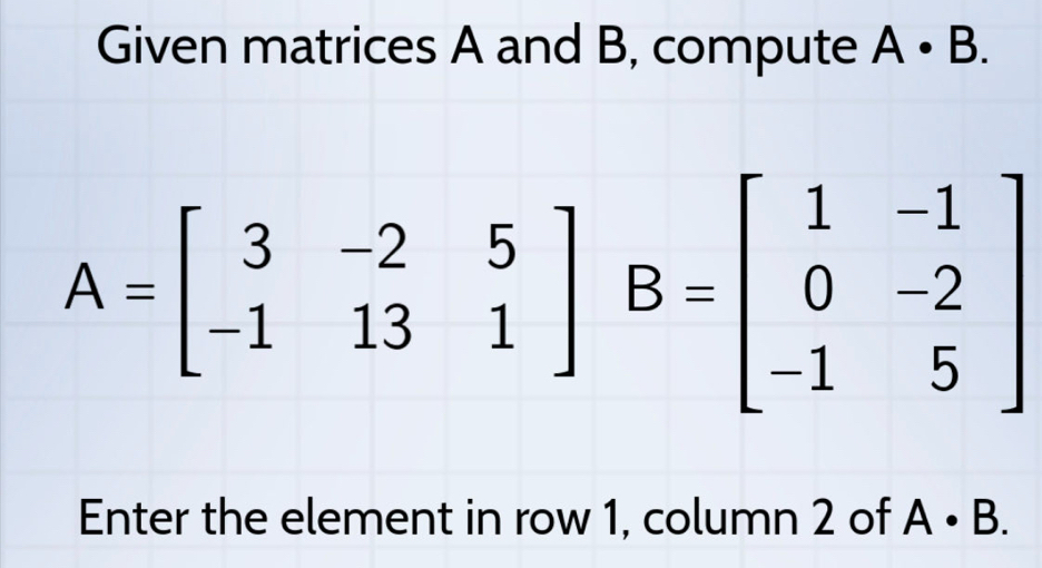 Given matrices A and B, compute A· B.
A=beginbmatrix 3&-2&5 -1&13&1endbmatrix B=beginbmatrix 1&-1 0&2 -1&5endbmatrix
Enter the element in row 1, column 2 of A· B.