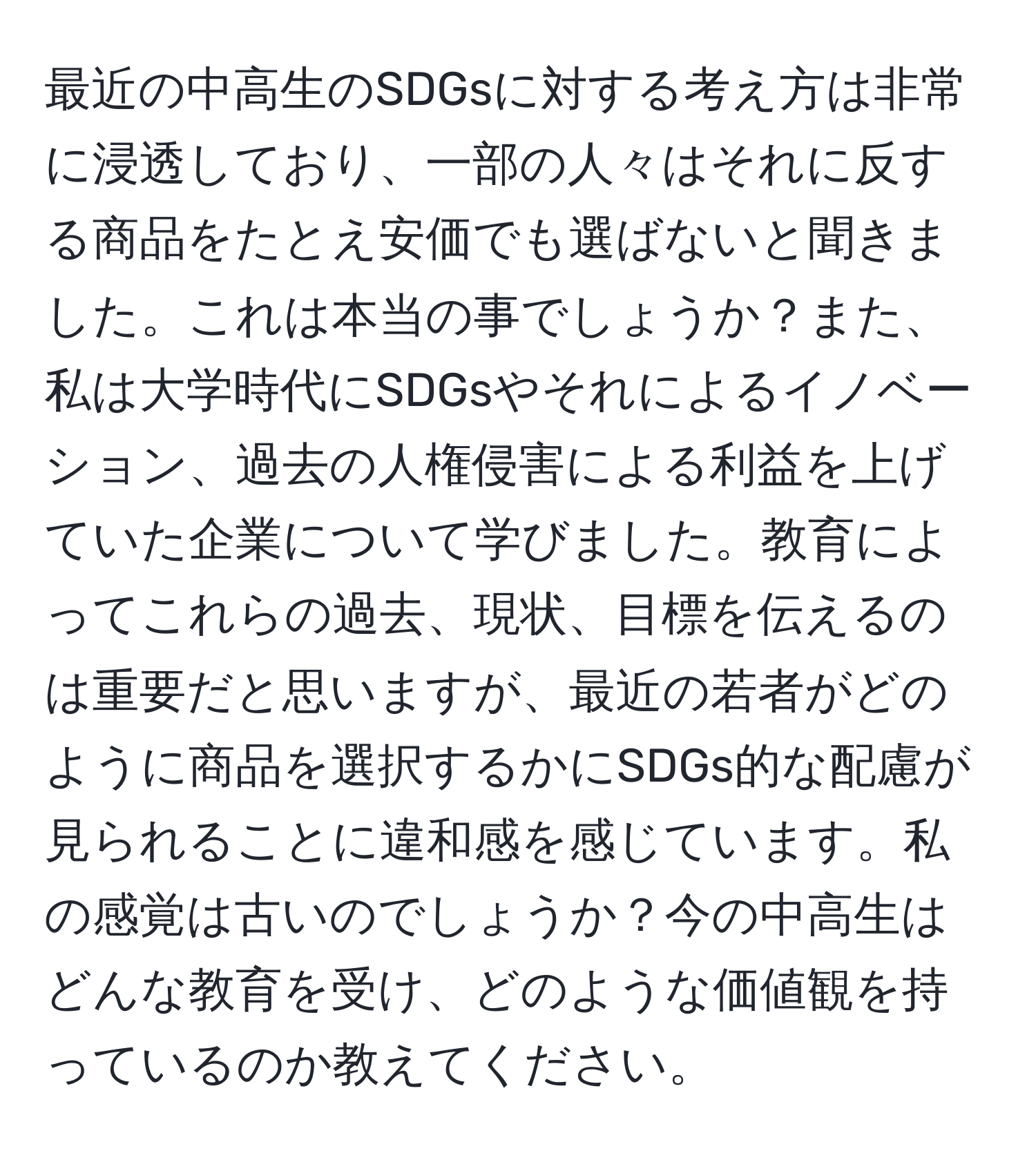 最近の中高生のSDGsに対する考え方は非常に浸透しており、一部の人々はそれに反する商品をたとえ安価でも選ばないと聞きました。これは本当の事でしょうか？また、私は大学時代にSDGsやそれによるイノベーション、過去の人権侵害による利益を上げていた企業について学びました。教育によってこれらの過去、現状、目標を伝えるのは重要だと思いますが、最近の若者がどのように商品を選択するかにSDGs的な配慮が見られることに違和感を感じています。私の感覚は古いのでしょうか？今の中高生はどんな教育を受け、どのような価値観を持っているのか教えてください。