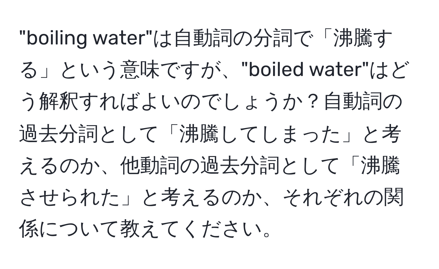 "boiling water"は自動詞の分詞で「沸騰する」という意味ですが、"boiled water"はどう解釈すればよいのでしょうか？自動詞の過去分詞として「沸騰してしまった」と考えるのか、他動詞の過去分詞として「沸騰させられた」と考えるのか、それぞれの関係について教えてください。