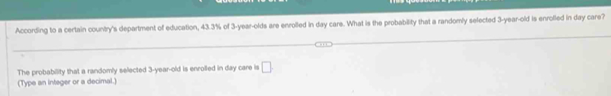 According to a certain country's department of education, 43.3% of 3-year -olds are enrolled in day care. What is the probability that a randomly selected 3-year-old is enrolled in day care? 
The probability that a randomly selected 3-year-old is enrolled in day care is □. 
(Type an integer or a decimal.)