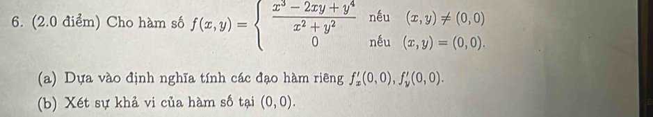 Cho hàm số f(x,y)=beginarrayl  (x^3-2xy+y^4)/x^2+y^2 nepsilon _1(x,y)!= (0,0) 0i0,0x,endarray.
(a) Dựa vào định nghĩa tính các đạo hàm riêng f'_x(0,0), f'_y(0,0). 
(b) Xét sự khả vi của hàm số tại (0,0).