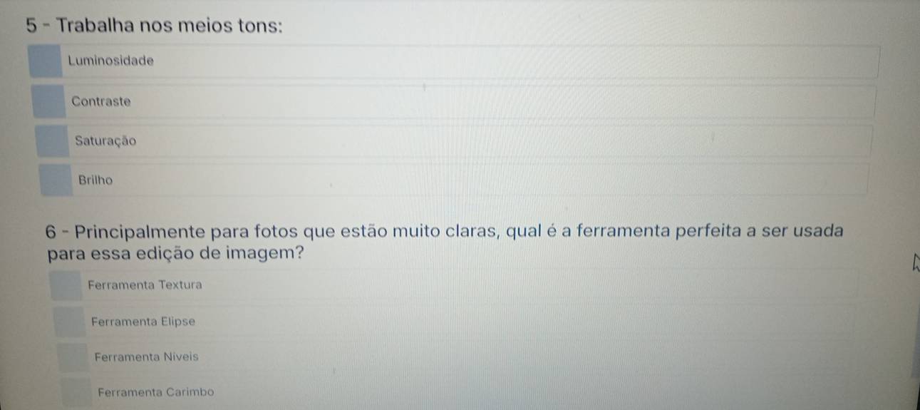 Trabalha nos meios tons:
Luminosidade
Contraste
Saturação
Brilho
6 - Principalmente para fotos que estão muito claras, qual é a ferramenta perfeita a ser usada
para essa edição de imagem?
Ferramenta Textura
Ferramenta Elipse
Ferramenta Niveis
Ferramenta Carimbo